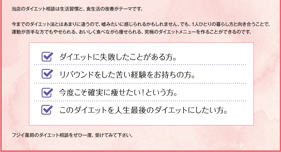 当店のダイエット相談は生活習慣と、食生活の改善がテーマです。
今までのダイエット法とはあまりに違うので、嘘みたいに感じられるかもしれません。でも、1人ひとりの暮らし方と向き合うことで、運動しなくても痩せられる、おいしく食べながら痩せられる、究極のダイエットメニューを作ることができるのです。
ダイエットに失敗したことがある方。
リバウンドをした苦い経験をお持ちの方。
今度こそ確実に痩せたい!という方。
このダイエットを人生最後のダイエットにしたい方。
フジイ薬局のダイエット相談をぜひ一度、受けてみて下さい。