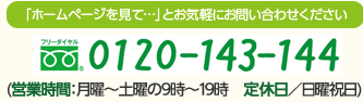 「ホームページを見て…」とお気軽にお問い合わせください フリーダイヤル 0120-143-144 (営業時間：月曜～土曜の9時～19時　定休日／日曜祝日)
